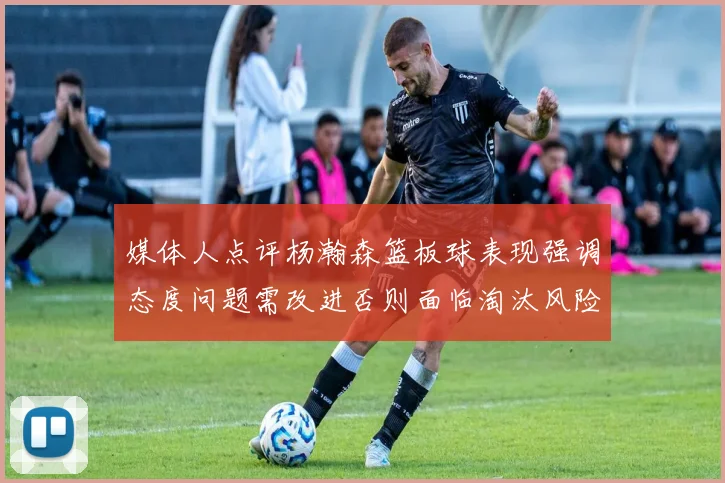 媒体人点评杨瀚森篮板球表现强调态度问题需改进否则面临淘汰风险