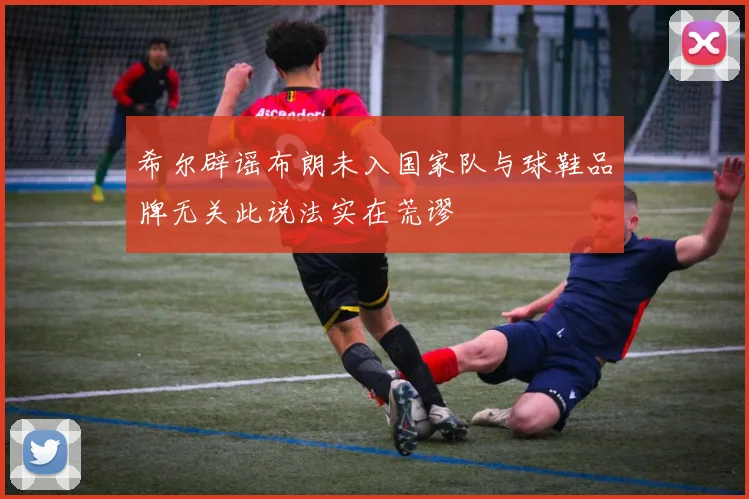希尔辟谣布朗未入国家队与球鞋品牌无关此说法实在荒谬