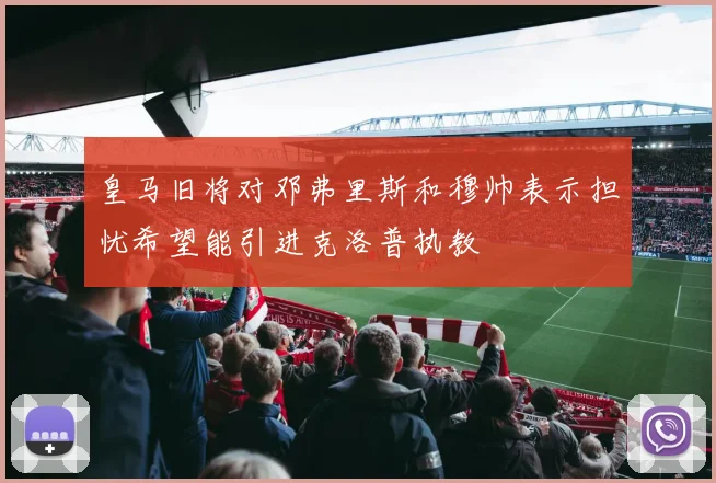 皇马旧将对邓弗里斯和穆帅表示担忧希望能引进克洛普执教