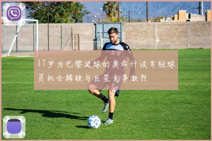 17岁为巴黎进球的奥希什谈年轻球员机会稀缺与巨星竞争激烈
