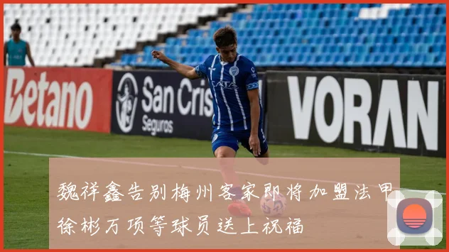 魏祥鑫告别梅州客家即将加盟法甲徐彬万项等球员送上祝福