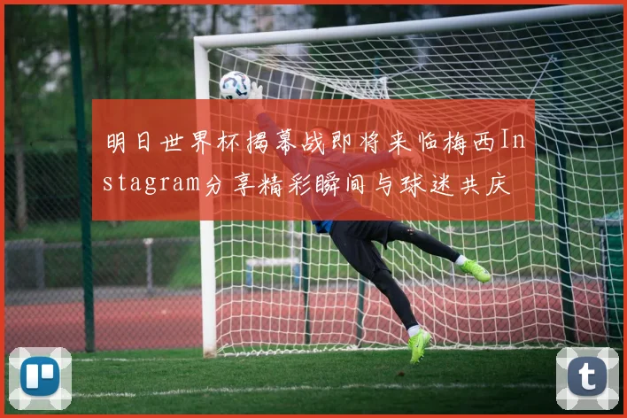 明日世界杯揭幕战即将来临梅西Instagram分享精彩瞬间与球迷共庆