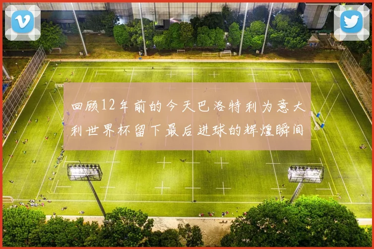 回顾12年前的今天巴洛特利为意大利世界杯留下最后进球的辉煌瞬间