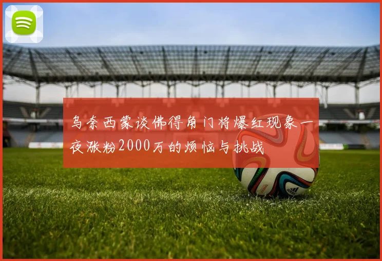 乌奈西蒙谈佛得角门将爆红现象一夜涨粉2000万的烦恼与挑战
