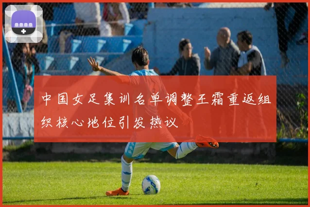 中国女足集训名单调整王霜重返组织核心地位引发热议