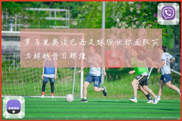 罗马里奥谈巴西足球现状称五队实力超越昔日辉煌