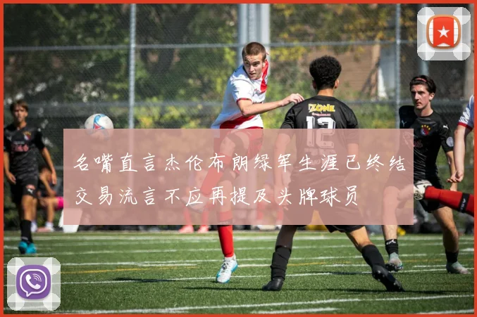名嘴直言杰伦布朗绿军生涯已终结交易流言不应再提及头牌球员