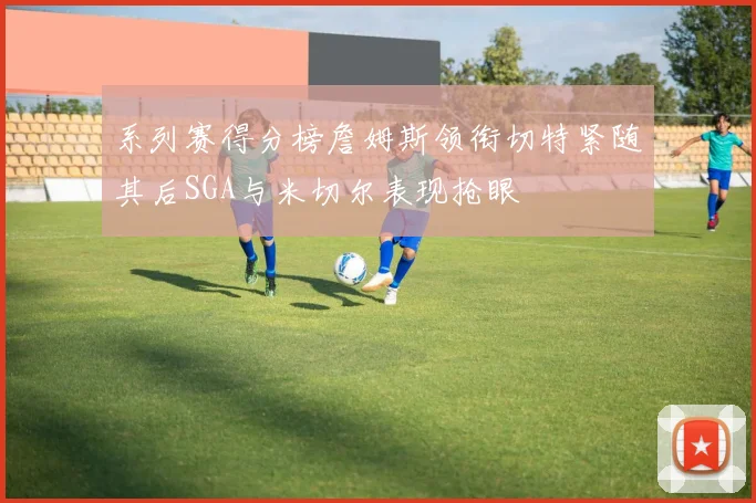 系列赛得分榜詹姆斯领衔切特紧随其后SGA与米切尔表现抢眼