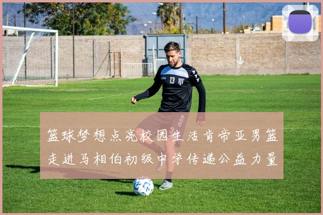 篮球梦想点亮校园生活肯帝亚男篮走进马相伯初级中学传递公益力量