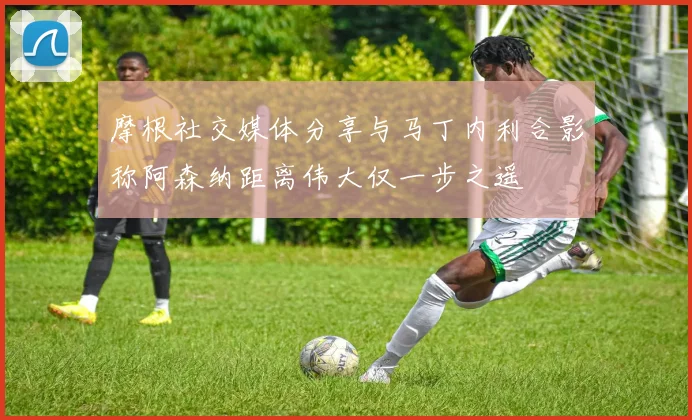 摩根社交媒体分享与马丁内利合影称阿森纳距离伟大仅一步之遥