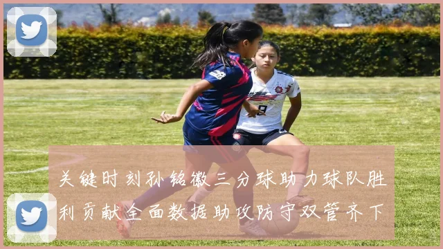 关键时刻孙铭徽三分球助力球队胜利贡献全面数据助攻防守双管齐下