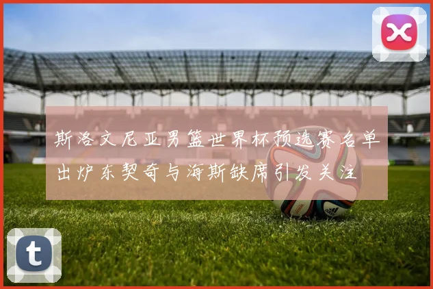 斯洛文尼亚男篮世界杯预选赛名单出炉东契奇与海斯缺席引发关注