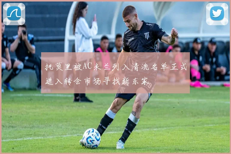 托莫里被AC米兰列入清洗名单正式进入转会市场寻找新东家
