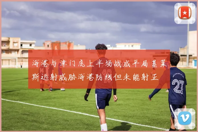 海港与津门虎上半场战成平局基莱斯远射威胁海港防线但未能射正