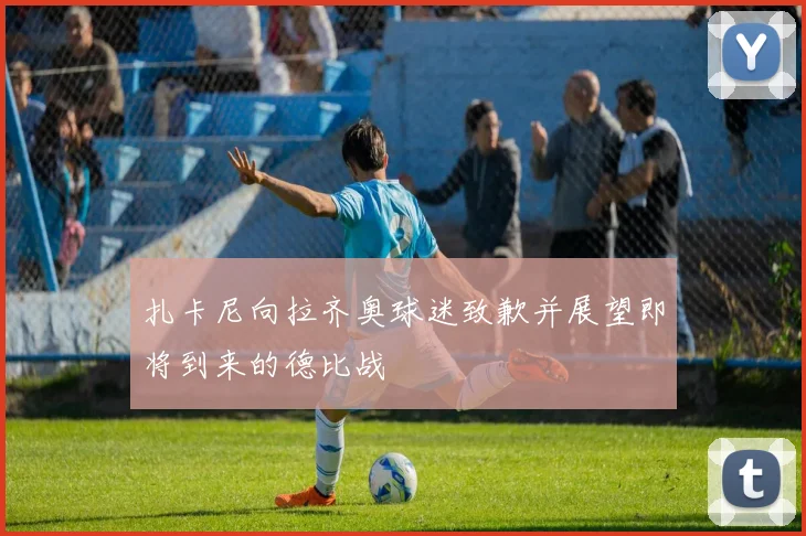 扎卡尼向拉齐奥球迷致歉并展望即将到来的德比战