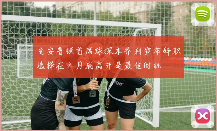 南安普顿首席球探本乔利宣布辞职选择在六月底离开是最佳时机