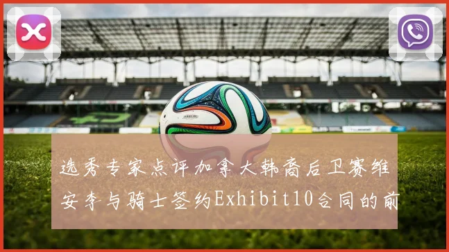 选秀专家点评加拿大韩裔后卫赛维安李与骑士签约Exhibit10合同的前景分析