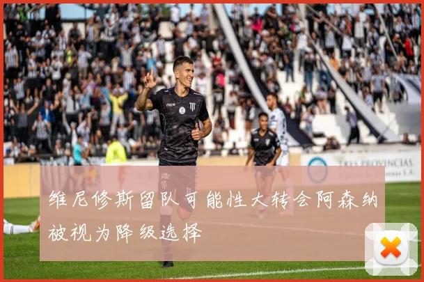 维尼修斯留队可能性大转会阿森纳被视为降级选择