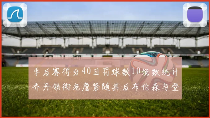 季后赛得分40且罚球数10场数统计乔丹领衔老詹紧随其后布伦森与登库并肩奋战