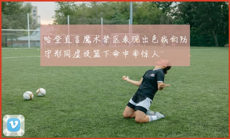 哈登直言魔术禁区表现出色我们防守形同虚设篮下命中率惊人