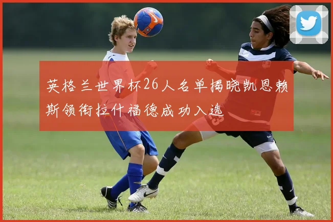 英格兰世界杯26人名单揭晓凯恩赖斯领衔拉什福德成功入选