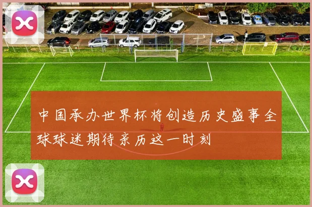 中国承办世界杯将创造历史盛事全球球迷期待亲历这一时刻