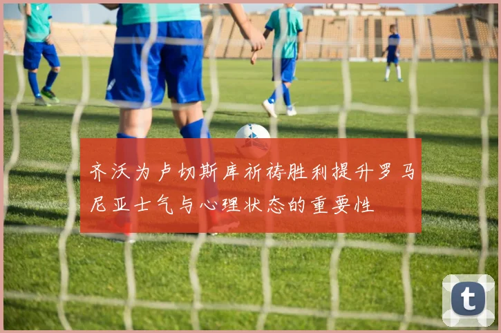 齐沃为卢切斯库祈祷胜利提升罗马尼亚士气与心理状态的重要性