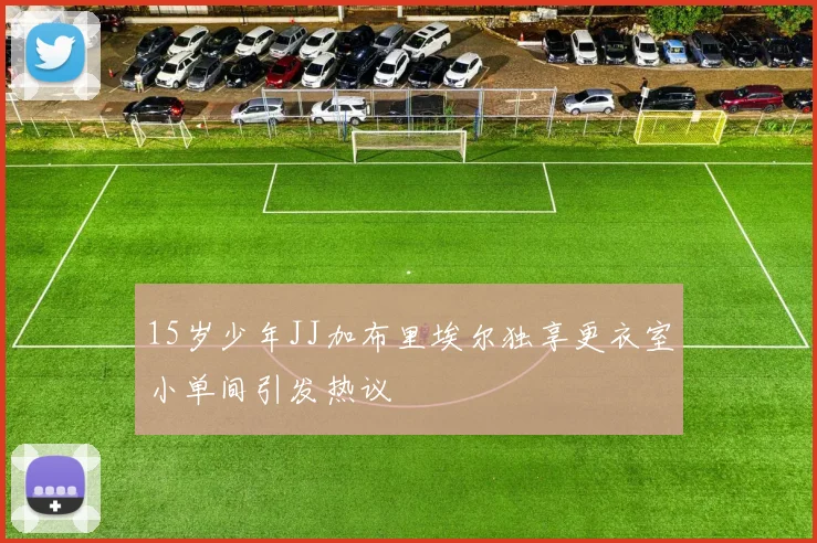 15岁少年JJ加布里埃尔独享更衣室小单间引发热议