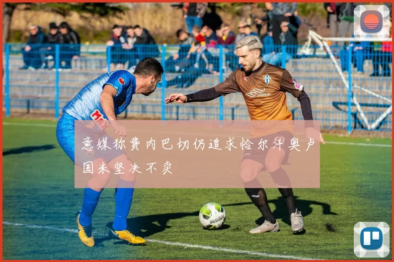 意媒称费内巴切仍追求恰尔汗奥卢国米坚决不卖