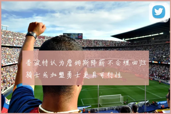 香波特认为詹姆斯降薪不合理回归骑士或加盟勇士更具可行性