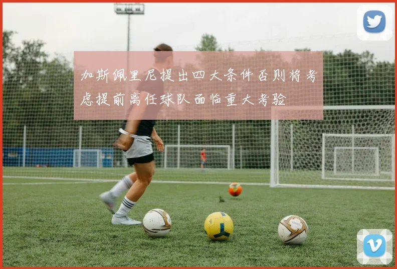 加斯佩里尼提出四大条件否则将考虑提前离任球队面临重大考验