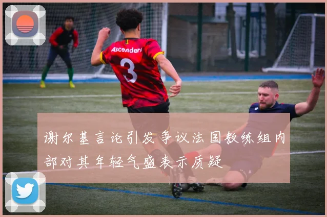 谢尔基言论引发争议法国教练组内部对其年轻气盛表示质疑