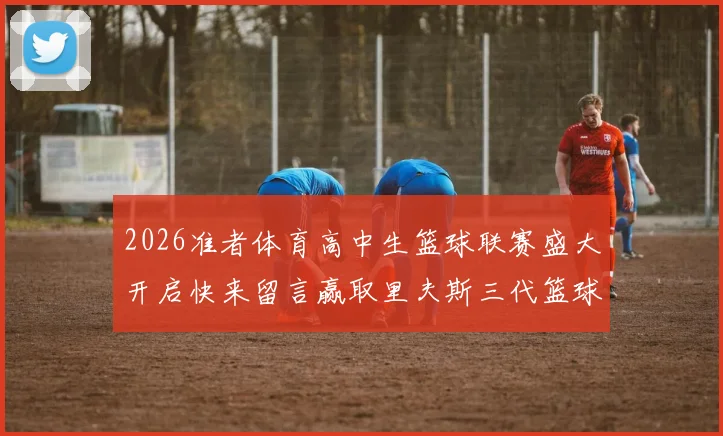 2026准者体育高中生篮球联赛盛大开启快来留言赢取里夫斯三代篮球鞋