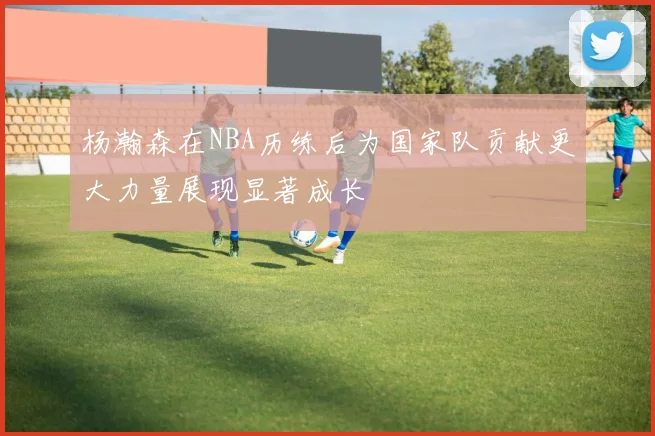 杨瀚森在NBA历练后为国家队贡献更大力量展现显著成长