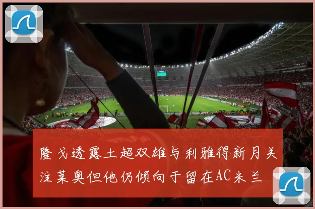 隆戈透露土超双雄与利雅得新月关注莱奥但他仍倾向于留在AC米兰