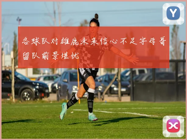 各球队对雄鹿未来信心不足字母哥留队前景堪忧