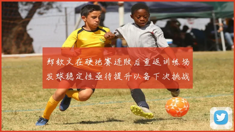 郑钦文在硬地赛连败后重返训练场发球稳定性亟待提升以备下次挑战